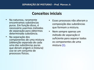 QUÍMICA - 1° Ano
Processos de separação de misturas
Conceitos iniciais
• Na natureza, raramente
encontramos substâncias
puras. Em função disso, é
necessário usarmos métodos
de separação para obtermos
determinada substância.
• Na separação dos
componentes de uma mistura
(obtenção separada de cada
uma das substâncias puras
que deram origem à mistura)
usa-se um conjunto de
processos físicos.
• Esses processos não alteram a
composição das substâncias
que formam a mistura.
• Nem sempre apenas um
método de separação é
suficiente para separar todos
os componentes de uma
mistura (1).
SEPARAÇÃO DE MISTURAS – Prof. Marcos Jr.SEPARAÇÃO DE MISTURAS – Prof. Marcos Jr.
 