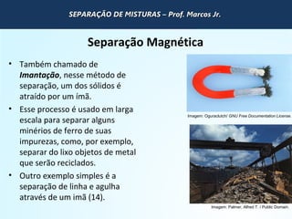 QUÍMICA - 1° Ano
Processos de separação de misturas
Separação Magnética
• Também chamado de
Imantação, nesse método de
separação, um dos sólidos é
atraído por um ímã.
• Esse processo é usado em larga
escala para separar alguns
minérios de ferro de suas
impurezas, como, por exemplo,
separar do lixo objetos de metal
que serão reciclados.
• Outro exemplo simples é a
separação de linha e agulha
através de um imã (14).
Imagem: Oguraclutch/ GNU Free Documentation License.
Imagem: Palmer, Alfred T. / Public Domain.
SEPARAÇÃO DE MISTURAS – Prof. Marcos Jr.SEPARAÇÃO DE MISTURAS – Prof. Marcos Jr.SEPARAÇÃO DE MISTURAS – Prof. Marcos Jr.SEPARAÇÃO DE MISTURAS – Prof. Marcos Jr.
 