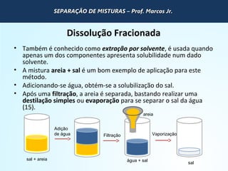 QUÍMICA - 1° Ano
Processos de separação de misturas
Dissolução Fracionada
• Também é conhecido como extração por solvente, é usada quando
apenas um dos componentes apresenta solubilidade num dado
solvente.
• A mistura areia + sal é um bom exemplo de aplicação para este
método.
• Adicionando-se água, obtém-se a solubilização do sal.
• Após uma filtração, a areia é separada, bastando realizar uma
destilação simples ou evaporação para se separar o sal da água
(15).
sal + areia
Adição
de água Filtração Vaporização
areia
água + sal
sal
SEPARAÇÃO DE MISTURAS – Prof. Marcos Jr.SEPARAÇÃO DE MISTURAS – Prof. Marcos Jr.SEPARAÇÃO DE MISTURAS – Prof. Marcos Jr.SEPARAÇÃO DE MISTURAS – Prof. Marcos Jr.
 