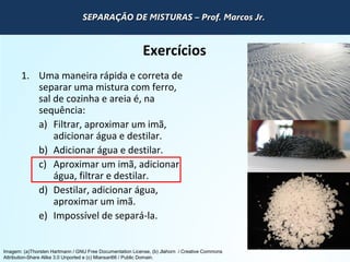 QUÍMICA - 1° Ano
Processos de separação de misturas
Exercícios
1. Uma maneira rápida e correta de
separar uma mistura com ferro,
sal de cozinha e areia é, na
sequência:
a) Filtrar, aproximar um imã,
adicionar água e destilar.
b) Adicionar água e destilar.
c) Aproximar um imã, adicionar
água, filtrar e destilar.
d) Destilar, adicionar água,
aproximar um imã.
e) Impossível de separá-la.
Imagem: (a)Thorsten Hartmann / GNU Free Documentation License, (b) Jlahorn / Creative Commons
Attribution-Share Alike 3.0 Unported e (c) Miansari66 / Public Domain.
SEPARAÇÃO DE MISTURAS – Prof. Marcos Jr.SEPARAÇÃO DE MISTURAS – Prof. Marcos Jr.SEPARAÇÃO DE MISTURAS – Prof. Marcos Jr.SEPARAÇÃO DE MISTURAS – Prof. Marcos Jr.
 