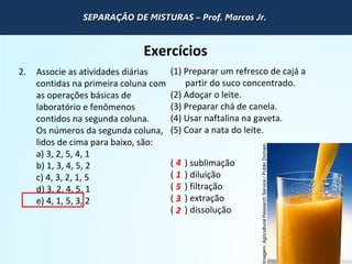 QUÍMICA - 1° Ano
Processos de separação de misturas
Exercícios
2. Associe as atividades diárias
contidas na primeira coluna com
as operações básicas de
laboratório e fenômenos
contidos na segunda coluna.
Os números da segunda coluna,
lidos de cima para baixo, são:
a) 3, 2, 5, 4, 1
b) 1, 3, 4, 5, 2
c) 4, 3, 2, 1, 5
d) 3, 2, 4, 5, 1
e) 4, 1, 5, 3, 2
(1) Preparar um refresco de cajá a
partir do suco concentrado.
(2) Adoçar o leite.
(3) Preparar chá de canela.
(4) Usar naftalina na gaveta.
(5) Coar a nata do leite.
( ) sublimação
( ) diluição
( ) filtração
( ) extração
( ) dissolução
4
1
5
3
2
Imagem:AgriculturalResearchService/PublicDomain.
SEPARAÇÃO DE MISTURAS – Prof. Marcos Jr.SEPARAÇÃO DE MISTURAS – Prof. Marcos Jr.SEPARAÇÃO DE MISTURAS – Prof. Marcos Jr.SEPARAÇÃO DE MISTURAS – Prof. Marcos Jr.
 