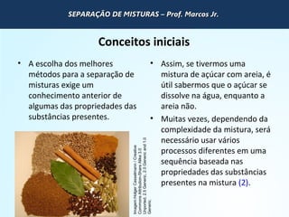 QUÍMICA - 1° Ano
Processos de separação de misturas
Conceitos iniciais
• A escolha dos melhores
métodos para a separação de
misturas exige um
conhecimento anterior de
algumas das propriedades das
substâncias presentes.
• Assim, se tivermos uma
mistura de açúcar com areia, é
útil sabermos que o açúcar se
dissolve na água, enquanto a
areia não.
• Muitas vezes, dependendo da
complexidade da mistura, será
necessário usar vários
processos diferentes em uma
sequência baseada nas
propriedades das substâncias
presentes na mistura (2).
Imagem:HolgerCasselmann/Creative
CommonsAttribution-ShareAlike3.0
Unported,2.5Generic,2.0Genericand1.0
Generic.
SEPARAÇÃO DE MISTURAS – Prof. Marcos Jr.SEPARAÇÃO DE MISTURAS – Prof. Marcos Jr.SEPARAÇÃO DE MISTURAS – Prof. Marcos Jr.SEPARAÇÃO DE MISTURAS – Prof. Marcos Jr.
 