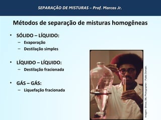 QUÍMICA - 1° Ano
Processos de separação de misturas
Métodos de separação de misturas homogêneas
• SÓLIDO – LÍQUIDO:
– Evaporação
– Destilação simples
• LÍQUIDO – LÍQUIDO:
– Destilação fracionada
• GÁS – GÁS:
– Liquefação fracionada
Imagem:Shrout,Bill,Photographer/PublicDomain.
SEPARAÇÃO DE MISTURAS – Prof. Marcos Jr.SEPARAÇÃO DE MISTURAS – Prof. Marcos Jr.SEPARAÇÃO DE MISTURAS – Prof. Marcos Jr.SEPARAÇÃO DE MISTURAS – Prof. Marcos Jr.
 