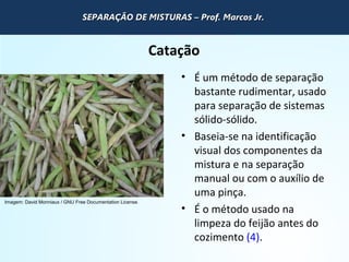 QUÍMICA - 1° Ano
Processos de separação de misturas
Catação
• É um método de separação
bastante rudimentar, usado
para separação de sistemas
sólido-sólido.
• Baseia-se na identificação
visual dos componentes da
mistura e na separação
manual ou com o auxílio de
uma pinça.
• É o método usado na
limpeza do feijão antes do
cozimento (4).
Imagem: David Monniaux / GNU Free Documentation License.
SEPARAÇÃO DE MISTURAS – Prof. Marcos Jr.SEPARAÇÃO DE MISTURAS – Prof. Marcos Jr.SEPARAÇÃO DE MISTURAS – Prof. Marcos Jr.SEPARAÇÃO DE MISTURAS – Prof. Marcos Jr.
 