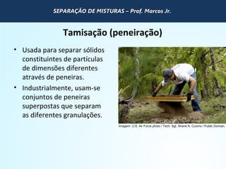 QUÍMICA - 1° Ano
Processos de separação de misturas
Tamisação (peneiração)
• Usada para separar sólidos
constituintes de partículas
de dimensões diferentes
através de peneiras.
• Industrialmente, usam-se
conjuntos de peneiras
superpostas que separam
as diferentes granulações.
Imagem: U.S. Air Force photo / Tech. Sgt. Shane A. Cuomo / Public Domain.
SEPARAÇÃO DE MISTURAS – Prof. Marcos Jr.SEPARAÇÃO DE MISTURAS – Prof. Marcos Jr.SEPARAÇÃO DE MISTURAS – Prof. Marcos Jr.SEPARAÇÃO DE MISTURAS – Prof. Marcos Jr.
 