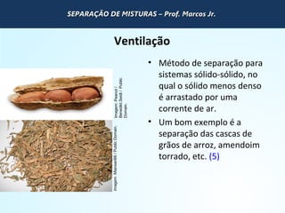 QUÍMICA - 1° Ano
Processos de separação de misturas
Ventilação
• Método de separação para
sistemas sólido-sólido, no
qual o sólido menos denso
é arrastado por uma
corrente de ar.
• Um bom exemplo é a
separação das cascas de
grãos de arroz, amendoim
torrado, etc. (5)
Imagem:Miansari66/PublicDomain.Imagem:Peanut/
Benedikt.Seidl/Public
Domain.
SEPARAÇÃO DE MISTURAS – Prof. Marcos Jr.SEPARAÇÃO DE MISTURAS – Prof. Marcos Jr.SEPARAÇÃO DE MISTURAS – Prof. Marcos Jr.SEPARAÇÃO DE MISTURAS – Prof. Marcos Jr.
 