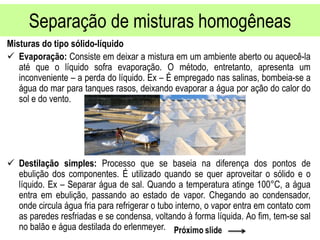 Separação de misturas homogêneas
Misturas do tipo sólido-líquido
 Evaporação: Consiste em deixar a mistura em um ambiente aberto ou aquecê-la
até que o líquido sofra evaporação. O método, entretanto, apresenta um
inconveniente – a perda do líquido. Ex – É empregado nas salinas, bombeia-se a
água do mar para tanques rasos, deixando evaporar a água por ação do calor do
sol e do vento.
 Destilação simples: Processo que se baseia na diferença dos pontos de
ebulição dos componentes. É utilizado quando se quer aproveitar o sólido e o
líquido. Ex – Separar água de sal. Quando a temperatura atinge 100°C, a água
entra em ebulição, passando ao estado de vapor. Chegando ao condensador,
onde circula água fria para refrigerar o tubo interno, o vapor entra em contato com
as paredes resfriadas e se condensa, voltando à forma líquida. Ao fim, tem-se sal
no balão e água destilada do erlenmeyer.
 