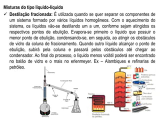Misturas do tipo liquido-líquido
 Destilação fracionada: É utilizada quando se quer separar os componentes de
um sistema formado por vários líquidos homogêneos. Com o aquecimento do
sistema, os líquidos vão-se destilando um a um, conforme sejam atingidos os
respectivos pontos de ebulição. Evapora-se primeiro o líquido que possuir o
menor ponto de ebulição, condensando-se, em seguida, ao atingir os obstáculos
de vidro da coluna de fracionamento. Quando outro líquido alcançar o ponto de
ebulição, subirá pela coluna e passará pelos obstáculos até chegar ao
condensador. Ao final do processo, o líquido menos volátil poderá ser encontrado
no balão de vidro e o mais no erlenmeyer. Ex – Alambiques e refinarias de
petróleo.
 