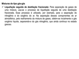 Misturas do tipo gás-gás
 Liquefação seguida de destilação fracionada: Para separação de gases de
uma mistura, usa-se o processo de liquefação seguida de uma destilação
fracionada. Esse processo é utilizado, por exemplo, para a separação do
nitrogênio e do oxigênio do ar. Na separação desses componentes do ar
atmosférico, pelo resfriamento da mistura de gases, obtém-se incialmente o gás
oxigênio líquido, separando-o do gás nitrogênio, que ainda continua no estado
gasoso.
 