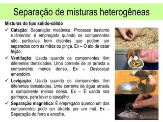 Separação de misturas heterogêneas
Misturas do tipo sólido-sólido
 Catação: Separação mecânica. Processo bastante
rudimentar, é empregado quando os componentes
são partículas bem distintas que podem ser
separados com as mãos ou pinça. Ex – O ato de catar
feijão.
 Ventilação: Usada quando os componentes têm
diferentes densidades. Uma corrente de ar arrasta o
componente menos denso. Ex – Descascar
amendoim.
 Levigação: Usada quando os componentes têm
diferentes densidades. Uma corrente de água arrasta
o componente menos denso. Ex – É usada nos
garimpos, para lavar o cascalho.
 Separação magnética: É empregado quando um dos
componentes pode ser atraído por um ímã. Ex –
Separação do ferro e enxofre.
 