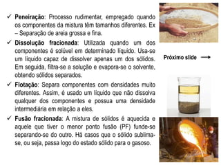  Peneiração: Processo rudimentar, empregado quando
os componentes da mistura têm tamanhos diferentes. Ex
– Separação de areia grossa e fina.
 Dissolução fracionada: Utilizada quando um dos
componentes é solúvel em determinado líquido. Usa-se
um líquido capaz de dissolver apenas um dos sólidos.
Em seguida, filtra-se a solução e evapora-se o solvente,
obtendo sólidos separados.
 Flotação: Separa componentes com densidades muito
diferentes. Assim, é usado um líquido que não dissolva
qualquer dos componentes e possua uma densidade
intermediária em relação a eles.
 Fusão fracionada: A mistura de sólidos é aquecida e
aquele que tiver o menor ponto fusão (PF) funde-se
separando-se do outro. Há casos que o sólido sublima-
se, ou seja, passa logo do estado sólido para o gasoso.
Próximo slide
 