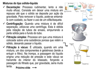Misturas do tipo sólido-líquido
 Decantação: Processo rudimentar, lento e não
muito eficaz. Consiste em deixar uma mistura em
repouso até que o sólido se deposite por ação da
gravidade. Para remover o líquido, pode-se entorná-
lo com cuidado, ou fazer o uso de um sifão/baqueta.
 Centrifugação: Quando uma mistura é de difícil
separação, utiliza-se uma centrífuga. Esta é obtida
pela rotação de tubos de ensaio, empurrando a
parte sólida para o fundo do tubo.
 Filtração simples: Processo em que uma mistura é
colocada sobre uma substância porosa que retém o
sólido, deixando passar o líquido.
 Filtração à vácuo: É utilizada, quando em uma
mistura, um dos componentes é gelatinoso (tende a
entupir o filtro). Na trompa, a passagem do líquido
origina uma redução de pressão e este vácuo se
transmite do interior do kitassato, forçando a
passagem do filtrado que, por gravidade, seria muito
lenta. Próximo slide
 