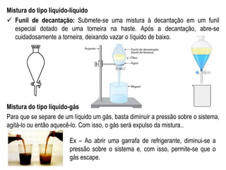 Mistura do tipo líquido-líquido
 Funil de decantação: Submete-se uma mistura à decantação em um funil
especial dotado de uma torneira na haste. Após a decantação, abre-se
cuidadosamente a torneira, deixando vazar o líquido de baixo.
Mistura do tipo líquido-gás
Para que se separe de um líquido um gás, basta diminuir a pressão sobre o sistema,
agitá-lo ou então aquecê-lo. Com isso, o gás será expulso da mistura..
Ex – Ao abrir uma garrafa de refrigerante, diminui-se a
pressão sobre o sistema e, com isso, permite-se que o
gás escape.
 