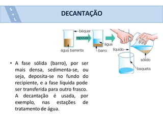 DECANTAÇÃO
• A fase sólida
mais densa,
seja, deposita-se no fundo
(barro), por ser
sedimenta-se, ou
do
recipiente, e a fase líquida pode
ser transferida para outro frasco.
A decantação é usada, por
exemplo, nas estações de
tratamento de água.
 