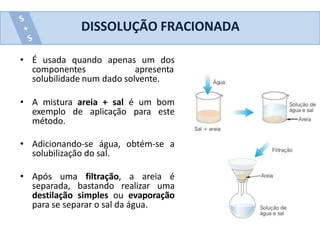 • É usada quando apenas um dos
componentes apresenta
solubilidade num dado solvente.
• A mistura areia + sal é um bom
exemplo de aplicação para este
método.
• Adicionando-se água, obtém-se a
solubilização do sal.
• Após uma filtração, a areia é
separada, bastando realizar uma
destilação simples ou evaporação
para se separar o sal da água.
DISSOLUÇÃO FRACIONADA
 
