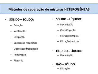 Métodos de separação de misturas HETEROGÊNEAS
• SÓLIDO – SÓLIDO:
– Catação
– Ventilação
– Levigação
– Separação magnética
– Dissolução fracionada
– Peneiração
– Flotação
• SÓLIDO – LÍQUIDO:
– Decantação
– Centrifugação
– Filtração simples
– Filtração à vácuo
• LÍQUIDO – LÍQUIDO:
– Decantação
• GÁS – SÓLIDO:
– Filtração
 