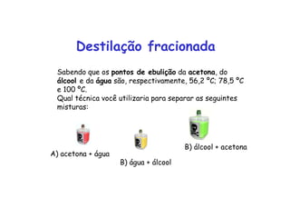 Destilação fracionada
Sabendo que os pontos de ebulição da acetona, do
álcool e da água são, respectivamente, 56,2 ºC; 78,5 ºC
e 100 ºC.
Qual técnica você utilizaria para separar as seguintes
misturas:
A) acetona + água
B) água + álcool
B) álcool + acetona
 