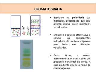 • Baseia-se na polaridade das
moléculas, propriedade que gera
atração mútua entre moléculas
semelhantes.
• Enquanto a solução atravessava a
coluna, os componentes
individuais da mistura migraram
para baixo em diferentes
velocidades.
• Desta forma, a coluna
apresentou-se marcada com um
gradiente horizontal de cores. A
esse gradiente deu-se o nome de
cromatograma.
CROMATOGRAFIA
 