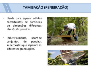 • Usada para separar sólidos
constituintes de partículas
de dimensões diferentes
através de peneiras.
• Industrialmente, usam-se
conjuntos de peneiras
superpostas que separam as
diferentes granulações.
TAMISAÇÃO (PENEIRAÇÃO)
 
