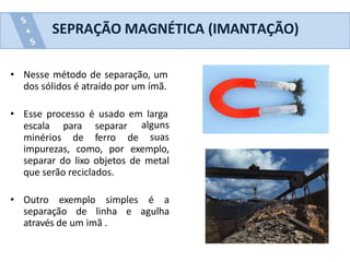 • Nesse método de separação, um
dos sólidos é atraído por um ímã.
• Esse processo é usado em larga
escala
minérios
para separar
de ferro de
alguns
suas
impurezas, como, por exemplo,
separar do lixo objetos de metal
que serão reciclados.
• Outro exemplo simples é a
separação de linha e agulha
através de um imã .
SEPRAÇÃO MAGNÉTICA (IMANTAÇÃO)
 