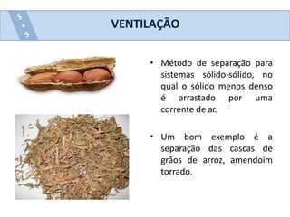 • Método de separação para
sistemas sólido-sólido, no
qual o sólido menos denso
é arrastado por uma
corrente de ar.
• Um bom exemplo é a
separação das cascas de
grãos de arroz, amendoim
torrado.
VENTILAÇÃO
 