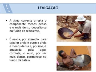 • A água corrente arrasta o
componente menos denso
e o mais denso deposita-se
no fundo do recipiente.
• É usada, por exemplo, para
separar areia e ouro: a areia
é menos densa e, por isso, é
arrastada
corrente; o
pela água
ouro, por ser
mais denso, permanece no
fundo da bateia.
LEVIGAÇÃO
 