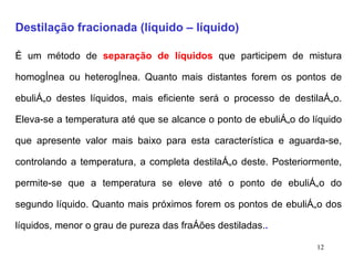 Destilação fracionada (líquido – líquido) É um método de  separação de líquidos  que participem de mistura homogênea ou heterogênea. Quanto mais distantes forem os pontos de ebulição destes líquidos, mais eficiente será o processo de destilação. Eleva-se a temperatura até que se alcance o ponto de ebulição do líquido que apresente valor mais baixo para esta característica e aguarda-se, controlando a temperatura, a completa destilação deste. Posteriormente, permite-se que a temperatura se eleve até o ponto de ebulição do segundo líquido. Quanto mais próximos forem os pontos de ebulição dos líquidos, menor o grau de pureza das frações destiladas. . 