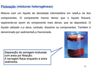 Flutuação  ( misturas heterogêneas ) Mistura com um líquido de densidade intermediária em relação às dos componentes. O componente menos denso que o líquido flutuará, separando-se assim do componente mais denso, que se depositará. O líquido utilizado não deve, contudo, dissolver os componentes. Também é denominado por sedimentação fraccionada .  