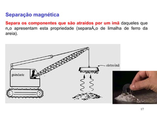 Separação magnética Separa os componentes que são atraídos por um imã  daqueles que não apresentam esta propriedade (separação de limalha de ferro da areia). 