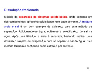 Dissolução fracionada Método de  separação de sistemas sólido-sólido , onde somente um dos componentes apresenta solubilidade num dado solvente.  A mistura areia e sal  é um bom exemplo de aplicação para este método de separação. Adicionando-se água, obtém-se a solubilização do sal na água. Após uma filtração, a areia é separada, bastando realizar uma destilação simples ou evaporação para se separar o sal da água. Este método também é conhecido como extração por solvente. 