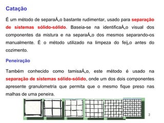 Catação É um método de separação bastante rudimentar, usado para  separação de sistemas sólido-sólido . Baseia-se na identificação visual dos componentes da mistura e na separação dos mesmos separando-os manualmente. É o método utilizado na limpeza do feijão antes do cozimento. Peneiração Também conhecido como tamisação, este método é usado na  separação de sistemas sólido-sólido , onde um dos dois componentes apresente granulometria que permita que o mesmo fique preso nas malhas de uma peneira.                                                                                                           