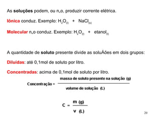 As  soluções  podem, ou não, produzir corrente elétrica. Iônica  conduz. Exemplo: H 2 O (l)    +   NaCl (s) Molecular  não conduz. Exemplo: H 2 O (l)    +   etanol (l) A quantidade de  soluto  presente divide as soluções em dois grupos: Diluídas : até 0,1mol de soluto por litro. Concentradas : acima de 0,1mol de soluto por litro. 