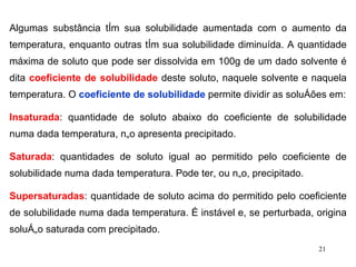 Algumas substância têm sua solubilidade aumentada com o aumento da temperatura, enquanto outras têm sua solubilidade diminuída. A quantidade máxima de soluto que pode ser dissolvida em 100g de um dado solvente é dita  coeficiente de solubilidade  deste soluto, naquele solvente e naquela temperatura. O  coeficiente de solubilidade  permite dividir as soluções em: Insaturada : quantidade de soluto abaixo do coeficiente de solubilidade numa dada temperatura, não apresenta precipitado. Saturada : quantidades de soluto igual ao permitido pelo coeficiente de solubilidade numa dada temperatura. Pode ter, ou não, precipitado. Supersaturadas : quantidade de soluto acima do permitido pelo coeficiente de solubilidade numa dada temperatura. É instável e, se perturbada, origina solução saturada com precipitado. 
