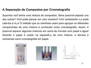 A Separação de Compostos por Cromatografia   Suponha você tenha uma mistura de compostos. Seria possível separar uns dos outros? Você pode pensar em uma maneira? Você certamente não pode catá-los à mão! O método que os cientistas usam para agrupar os diferentes componentes de uma mistura é conhecido como cromatografia. Assim, é possível separar algumas misturas em cerca de minutos com papel e água! Quando o papel é usado na separação de uma mistura, a técnica é conhecida como cromatografia em papel. 