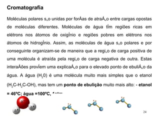 Cromatografia   Moléculas polares são unidas por forças de atração entre cargas opostas de moléculas diferentes. Moléculas de água têm regiões ricas em elétrons nos átomos de oxigênio e regiões pobres em elétrons nos átomos de hidrogênio. Assim, as moléculas de água são polares e por conseguinte organizam-se de maneira que a região de carga positiva de uma molécula é atraída pela região de carga negativa de outra. Estas interações provêem uma explicação para o elevado ponto de ebulição da água. A água (H 2 0) é uma molécula muito mais simples que o etanol (H 2 C-H 2 C-OH), mas tem um  ponto de ebulição  muito mais alto: -  etanol = 46ºC;   água =100ºC, 1atm. 
