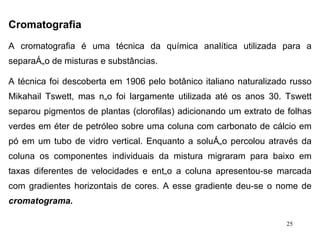 Cromatografia   A cromatografia é uma técnica da química analítica utilizada para a separação de misturas e substâncias.  A técnica foi descoberta em 1906 pelo botânico italiano naturalizado russo Mikahail Tswett, mas não foi largamente utilizada até os anos 30. Tswett separou pigmentos de plantas (clorofilas) adicionando um extrato de folhas verdes em éter de petróleo sobre uma coluna com carbonato de cálcio em pó em um tubo de vidro vertical. Enquanto a solução percolou através da coluna os componentes individuais da mistura migraram para baixo em taxas diferentes de velocidades e então a coluna apresentou-se marcada com gradientes horizontais de cores. A esse gradiente deu-se o nome de  cromatograma. 