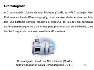 Cromatografia   A Cromatografia Líquida de Alta Eficiência (CLAE, ou HPLC do inglês  High Performance Liquid Chromatography) , uma variável desta técnica que hoje tem uso bastante comum, promove a adsorção de líquidos em partículas extremamente pequenas e uniformes para promover alta sensibilidade. Uma bomba é requerida para levar a mistura até a coluna.  Cromatógrafo Líquido de Alta Eficiência (CLAE)  High Performance Liquid Chromatograph (HPLC) 