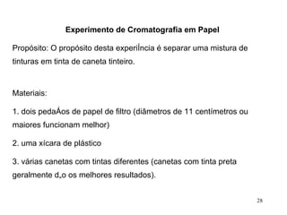 Experimento de Cromatografia em Papel   Propósito: O propósito desta experiência é separar uma mistura de tinturas em tinta de caneta tinteiro.    Materiais: 1. dois pedaços de papel de filtro (diâmetros de 11 centímetros ou maiores funcionam melhor) 2. uma xícara de plástico 3. várias canetas com tintas diferentes (canetas com tinta preta geralmente dão os melhores resultados).  