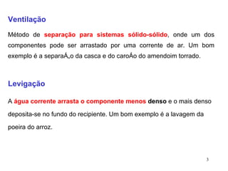 Ventilação Método de  separação para sistemas sólido-sólido , onde um dos componentes pode ser arrastado por uma corrente de ar. Um bom exemplo é a separação da casca e do caroço do amendoim torrado. Levigação A  água corrente arrasta o componente menos  denso  e o mais denso deposita-se no fundo do recipiente. Um bom exemplo é a lavagem da poeira do arroz. 