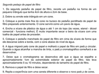 Segundo pedaço de papel de filtro 1. Do segundo pedaço de papel de filtro, recorte um pedaço na forma de um pequeno triângulo que tenha 4cm de altura e 2cm de base. 2. Dobre ou enrole este triângulo em um cone. 3. Coloque a ponta mais fina do cone no buraco do pedaço pontilhado de papel de filtro preparado anteriormente. O cone servirá como um pavio de água. 4. Encha a xícara de plástico de água a até 1 cm do topo (às vezes, etanol - álcool comercial - funciona melhor). É muito importante secar o beira da xícara com uma toalha de papel antes de proceder. 5. Coloque o pedaço manchado do papel de filtro em cima da xícara de forma que ele descanse sobre a borda, com o cone abaixo do nível da água. 6. A água migrará pelo cone de papel e molhará o papel de filtro em padrão circular. Quando a água alcançar a mancha de tinta, o padrão cromatográfico começará a se desenvolver. 7. Deixe que o cromatograma se desenvolva até que a água se espalhe a aproximadamente 1cm da extremidade exterior do papel de filtro. Isto leva aproximadamente 5 ou 10 minutos, dependendo do tamanho do papel de filtro. 8. Remova o papel de filtro e deixe secar. 9. Repita a experiência com uma caneta diferente e observe o novo padrão de cores. 