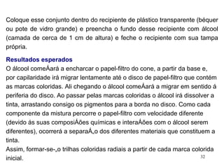 Coloque esse conjunto dentro do recipiente de plástico transparente (béquer ou pote de vidro grande) e preencha o fundo desse recipiente com álcool (camada de cerca de 1 cm de altura) e feche o recipiente com sua tampa própria. Resultados esperados O álcool começará a encharcar o papel-filtro do cone, a partir da base e, por capilaridade irá migrar lentamente até o disco de papel-filtro que contém as marcas coloridas. Ali chegando o álcool começará a migrar em sentido á periferia do disco. Ao passar pelas marcas coloridas o álcool irá dissolver a tinta, arrastando consigo os pigmentos para a borda no disco. Como cada componente da mistura percorre o papel-filtro com velocidade diferente (devido ás suas composições químicas e interações com o álcool serem diferentes), ocorrerá a separação dos diferentes materiais que constituem a tinta. Assim, formar-se-ão trilhas coloridas radiais a partir de cada marca colorida inicial. 