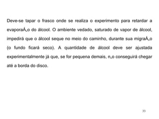 Deve-se tapar o frasco onde se realiza o experimento para retardar a evaporação do álcool. O ambiente vedado, saturado de vapor de álcool, impedirá que o álcool seque no meio do caminho, durante sua migração (o fundo ficará seco). A quantidade de álcool deve ser ajustada experimentalmente já que, se for pequena demais, não conseguirá chegar até a borda do disco. 
