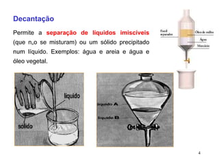 Decantação Permite a  separação de líquidos imiscíveis  (que não se misturam) ou um sólido precipitado num líquido. Exemplos: água e areia e água e óleo vegetal. 