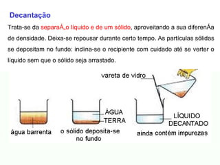 Decantação Trata-se da  separação líquido e de um sólido , aproveitando a sua diferença de densidade. Deixa-se repousar durante certo tempo. As partículas sólidas se depositam no fundo: inclina-se o recipiente com cuidado até se verter o líquido sem que o sólido seja arrastado.                                                                                                                                            