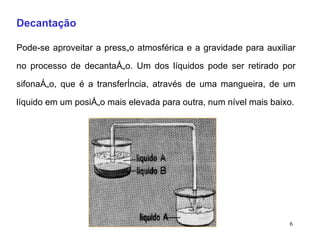 Decantação   Pode-se aproveitar a pressão atmosférica e a gravidade para auxiliar no processo de decantação. Um dos líquidos pode ser retirado por sifonação, que é a transferência, através de uma mangueira, de um líquido em um posição mais elevada para outra, num nível mais baixo. 