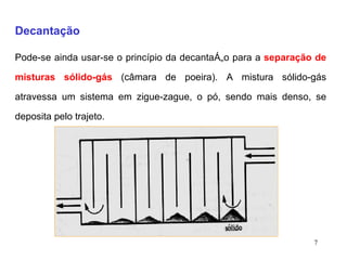 Decantação   Pode-se ainda usar-se o princípio da decantação para a  separação de misturas sólido-gás  (câmara de poeira). A mistura sólido-gás atravessa um sistema em zigue-zague, o pó, sendo mais denso, se deposita pelo trajeto. 