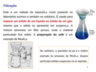 Filtração Este é um método de separação muito presente no laboratório químico e também no cotidiano. É usado para  separar um sólido de um líquido ou sólido de um gás , mesmo que o sólido se apresente em suspensão. A mistura atravessa um filtro poroso, onde o material particulado fica retido. A  preparação do café  é um exemplo de filtração. No cotidiano, o aspirador de pó é o melhor exemplo do processo de filtração. Separa partículas sólidas suspensas no ar aspirado. 