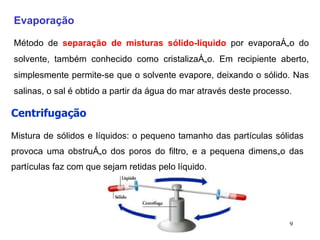 Evaporação Método de  separação de misturas sólido-líquido  por evaporação do solvente, também conhecido como cristalização. Em recipiente aberto, simplesmente permite-se que o solvente evapore, deixando o sólido. Nas salinas, o sal é obtido a partir da água do mar através deste processo. Centrifugação   Mistura de sólidos e líquidos: o pequeno tamanho das partículas sólidas provoca uma obstrução dos poros do filtro, e a pequena dimensão das partículas faz com que sejam retidas pelo líquido.  