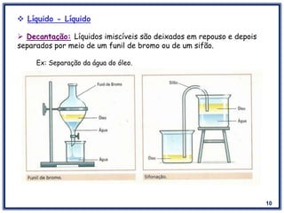 10
 Líquido - Líquido
 Decantação: Líquidos imiscíveis são deixados em repouso e depois
separados por meio de um funil de bromo ou de um sifão.
Ex: Separação da água do óleo.
 