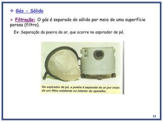 11
 Filtração: O gás é separado do sólido por meio de uma superfície
porosa (filtro).
Ex: Separação da poeira do ar, que ocorre no aspirador de pó.
 Gás - Sólido
 